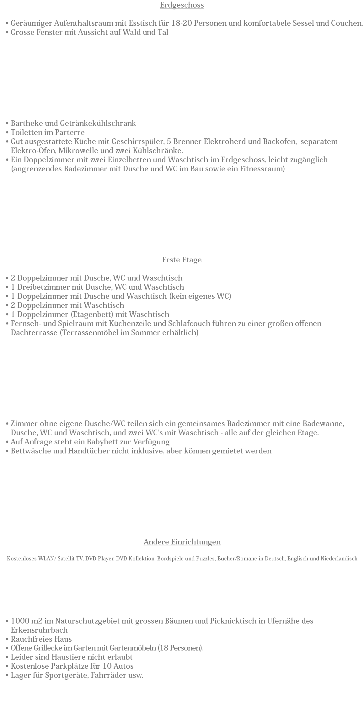 Erdgeschoss Geräumiger Aufenthaltsraum mit Esstisch für 18-20 Personen und komfortabele Sessel und Couchen. Grosse Fenster mit Aussicht auf Wald und Tal Bartheke und Getränkekühlschrank
Toiletten im Parterre
Gut ausgestattete Küche mit Geschirrspüler, 5 Brenner Elektroherd und Backofen, separatem Elektro-Ofen, Mikrowelle und zwei Kühlschränke.
Ein Doppelzimmer mit zwei Einzelbetten und Waschtisch im Erdgeschoss, leicht zugänglich (angrenzendes Badezimmer mit Dusche und WC im Bau sowie ein Fitnessraum) Erste Etage 2 Doppelzimmer mit Dusche, WC und Waschtisch
1 Dreibetzimmer mit Dusche, WC und Waschtisch
1 Doppelzimmer mit Dusche und Waschtisch (kein eigenes WC)
2 Doppelzimmer mit Waschtisch
1 Doppelzimmer (Etagenbett) mit Waschtisch
Fernseh- und Spielraum mit Küchenzeile und Schlafcouch führen zu einer großen offenen Dachterrasse (Terrassenmöbel im Sommer erhältlich) Zimmer ohne eigene Dusche/WC teilen sich ein gemeinsames Badezimmer mit eine Badewanne, Dusche, WC und Waschtisch, und zwei WC’s mit Waschtisch - alle auf der gleichen Etage.
Auf Anfrage steht ein Babybett zur Verfügung
Bettwäsche und Handtücher nicht inklusive, aber können gemietet werden Andere Einrichtungen Kostenloses WLAN/ Satellit-TV, DVD-Player, DVD-Kollektion, Bordspiele und Puzzles, Bücher/Romane in Deutsch, Englisch und Niederländisch 1000 m2 im Naturschutzgebiet mit grossen Bäumen und Picknicktisch in Ufernähe des Erkensruhrbach
Rauchfreies Haus
Offene Grillecke im Garten mit Gartenmöbeln (18 Personen).
Leider sind Haustiere nicht erlaubt
Kostenlose Parkplätze für 10 Autos
Lager für Sportgeräte, Fahrräder usw. 