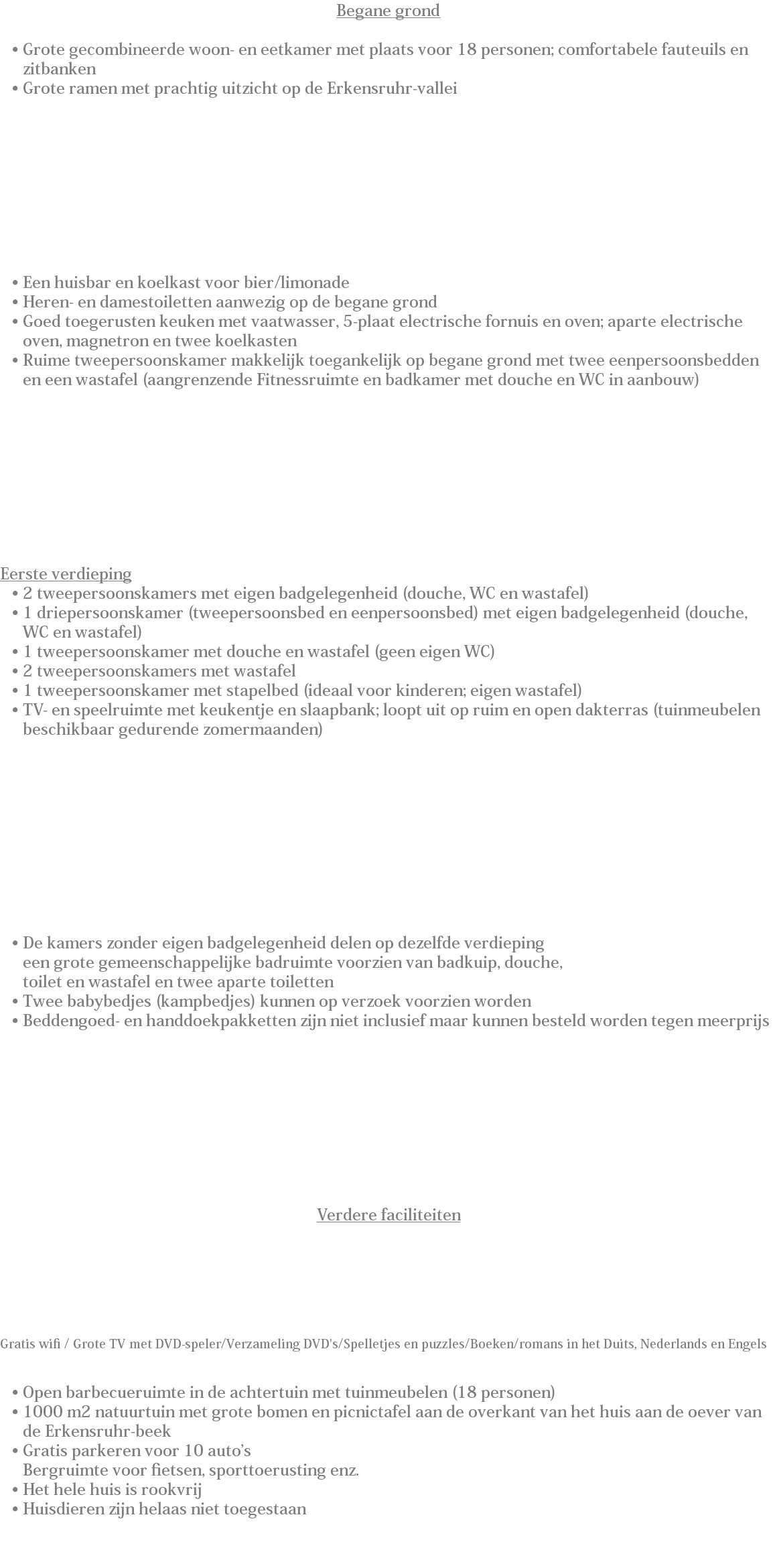 Begane grond Grote gecombineerde woon- en eetkamer met plaats voor 18 personen; comfortabele fauteuils en zitbanken
Grote ramen met prachtig uitzicht op de Erkensruhr-vallei Een huisbar en koelkast voor bier/limonade
Heren- en damestoiletten aanwezig op de begane grond
Goed toegerusten keuken met vaatwasser, 5-plaat electrische fornuis en oven; aparte electrische oven, magnetron en twee koelkasten
Ruime tweepersoonskamer makkelijk toegankelijk op begane grond met twee eenpersoonsbedden en een wastafel (aangrenzende Fitnessruimte en badkamer met douche en WC in aanbouw) Eerste verdieping
2 tweepersoonskamers met eigen badgelegenheid (douche, WC en wastafel)
1 driepersoonskamer (tweepersoonsbed en eenpersoonsbed) met eigen badgelegenheid (douche, WC en wastafel)
1 tweepersoonskamer met douche en wastafel (geen eigen WC)
2 tweepersoonskamers met wastafel
1 tweepersoonskamer met stapelbed (ideaal voor kinderen; eigen wastafel)
TV- en speelruimte met keukentje en slaapbank; loopt uit op ruim en open dakterras (tuinmeubelen beschikbaar gedurende zomermaanden) De kamers zonder eigen badgelegenheid delen op dezelfde verdieping  een grote gemeenschappelijke badruimte voorzien van badkuip, douche,  toilet en wastafel en twee aparte toiletten
Twee babybedjes (kampbedjes) kunnen op verzoek voorzien worden
Beddengoed- en handdoekpakketten zijn niet inclusief maar kunnen besteld worden tegen meerprijs Verdere faciliteiten Gratis wifi / Grote TV met DVD-speler/Verzameling DVD's/Spelletjes en puzzles/Boeken/romans in het Duits, Nederlands en Engels Open barbecueruimte in de achtertuin met tuinmeubelen (18 personen)
1000 m2 natuurtuin met grote bomen en picnictafel aan de overkant van het huis aan de oever van de Erkensruhr-beek
Gratis parkeren voor 10 auto’s
Bergruimte voor fietsen, sporttoerusting enz.
Het hele huis is rookvrij
Huisdieren zijn helaas niet toegestaan 