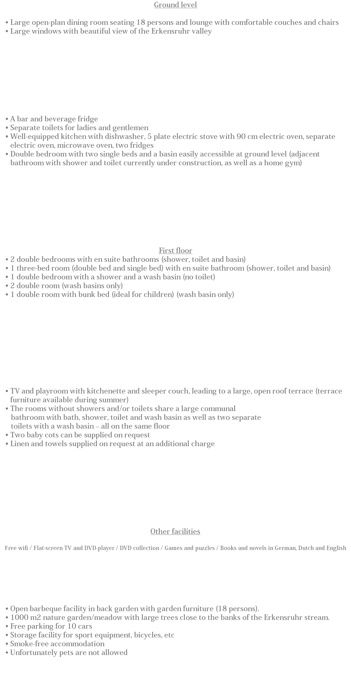 Ground level Large open-plan dining room seating 18 persons and lounge with comfortable couches and chairs
Large windows with beautiful view of the Erkensruhr valley A bar and beverage fridge
Separate toilets for ladies and gentlemen
Well-equipped kitchen with dishwasher, 5 plate electric stove with 90 cm electric oven, separate electric oven, microwave oven, two fridges Double bedroom with two single beds and a basin easily accessible at ground level (adjacent bathroom with shower and toilet currently under construction, as well as a home gym) First floor
2 double bedrooms with en suite bathrooms (shower, toilet and basin)
1 three-bed room (double bed and single bed) with en suite bathroom (shower, toilet and basin)
1 double bedroom with a shower and a wash basin (no toilet)
2 double room (wash basins only)
1 double room with bunk bed (ideal for children) (wash basin only) TV and playroom with kitchenette and sleeper couch, leading to a large, open roof terrace (terrace furniture available during summer)
The rooms without showers and/or toilets share a large communal bathroom with bath, shower, toilet and wash basin as well as two separate toilets with a wash basin – all on the same floor
Two baby cots can be supplied on request
Linen and towels supplied on request at an additional charge Other facilities Free wifi / Flat-screen TV and DVD-player / DVD collection / Games and puzzles / Books and novels in German, Dutch and English Open barbeque facility in back garden with garden furniture (18 persons).
1000 m2 nature garden/meadow with large trees close to the banks of the Erkensruhr stream.
Free parking for 10 cars
Storage facility for sport equipment, bicycles, etc
Smoke-free accommodation
Unfortunately pets are not allowed 